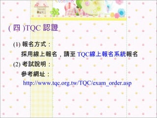 ( 四 )TQC 認證 (1) 報名方式： 採用線上報名，請至 TQC 線上報名系統 報名 (2) 考試說明： 參考網址： http ://www.tqc.org.tw/TQC/exam_order.asp 