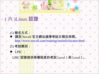 ( 六 )Linux 認證 (1) 報名方式： 請到 Novell 官方網站選擇考試日期及時間。 http://www.novell.com/training/testinfo/locator.html (2) 考試類別： LPIC ： LPIC 認證提供兩種程度的考試 Level 1 和 Level 2 。 