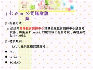 ( 七 )Sun  公司職業證照 (1) 報名方式： a. 必須向 昇陽教育訓練中心 或其授權教育訓練中心購買考試券，然後至 Prometric 的網站線上報名考試，再親至考試中心考試。 (2) 考試類別： 　　 JAVA 提供三種認證資格： SCJP SCWCD SCMAD 