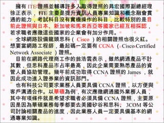 　 擁有 ITE 證照並輔導許多人取得證照的昇宏國際副總經理徐正表示， ITE 主要是提升資訊人員專業知識和概念融會貫通的能力，考試科目沒有實機操作的科目，比較特別的是 目前此證照與日本、新加坡和馬來西亞等國家已經互相採認 ，若求職者應徵這些國家的企業會有加分作用。   　 全球網路設備龍頭思科（ Cisco ）的相關證照也很火紅。   想要當網路工程師，最起碼一定要有 CCNA （ Cisco Certified Network Associate ）證照。   　 目前在網路代理商工作的翁浩雲表示，雖然網通產品不計其數，但思科產品市占率最高，因此企業需要熟悉產品的資管人員協助管理。幾年前成功取得 CCNA 證照的 James ，就因此成功進入證券業的資訊部門。   　 也有科技公司要求業務人員要具備 CCNA 證照，以方便與客戶溝通合作。以 華碩 為例，有次應徵網通國外業務人員，其中有項條件就是希望求職者必須具備 CCNA 證照，主要原因是因為華碩業務每季都要去美國矽谷和思科、 3COM 等公司討論相關產品的進度，因此業務人員一定要具備基本的網通專業知識。  