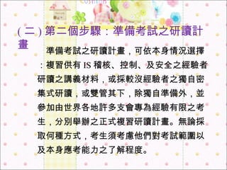 　 準備考試之研讀計畫，可依本身情況選擇：複習供有 IS 稽核、控制、及安全之經驗者研讀之講義材料，或採較沒經驗者之獨自密集式研讀，或雙管其下，除獨自準備外，並參加由世界各地許多支會專為經驗有限之考生，分別舉辦之正式複習研讀計畫。無論採取何種方式，考生須考慮他們對考試範圍以及本身應考能力之了解程度。 ( 二 ) 第二個步驟：準備考試之研讀計畫 