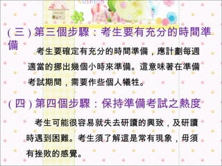 　 考生要確定有充分的時間準備，應計劃每週適當的挪出幾個小時來準備。這意味著在準備考試期間，需要作些個人犧牲。 ( 三 ) 第三個步驟：考生要有充分的時間準備 　 考生可能很容易就失去研讀的興致，及研讀時遇到困難。考生須了解這是常有現象，毋須有挫敗的感覺。 ( 四 ) 第四個步驟：保持準備考試之熱度 