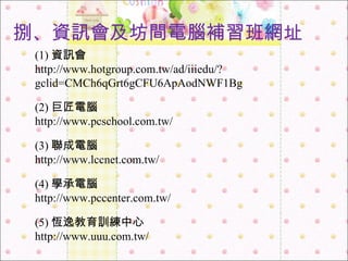 (5) 恆逸教育訓練中心 http://www.uuu.com.tw/ (1) 資訊會 http://www.hotgroup.com.tw/ad/iiiedu/?gclid=CMCh6qGrt6gCFU6ApAodNWF1Bg (2) 巨匠電腦 http://www.pcschool.com.tw/ (3) 聯成電腦 http://www.lccnet.com.tw/ (4) 學承電腦 http://www.pccenter.com.tw/ 捌 、 資訊會及坊間電腦補習班網址 