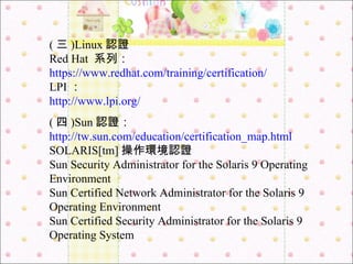 ( 三 )Linux 認證 Red Hat  系列： https://www.redhat.com/training/certification/ LPI ： http://www.lpi.org/ ( 四 )Sun 認證： http://tw.sun.com/education/certification_map.html   SOLARIS[tm] 操作環境認證 Sun Security Administrator for the Solaris 9 Operating Environment Sun Certified Network Administrator for the Solaris 9 Operating Environment Sun Certified Security Administrator for the Solaris 9 Operating System 
