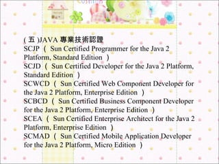 ( 五 )JAVA 專業技術認證 SCJP （ Sun Certified Programmer for the Java 2 Platform, Standard Edition ） SCJD （ Sun Certified Developer for the Java 2 Platform, Standard Edition ）  SCWCD （ Sun Certified Web Component Developer for the Java 2 Platform, Enterprise Edition ） SCBCD （ Sun Certified Business Component Developer for the Java 2 Platform, Enterprise Edition ） SCEA （ Sun Certified Enterprise Architect for the Java 2 Platform, Enterprise Edition ） SCMAD （ Sun Certified Mobile Application Developer for the Java 2 Platform, Micro Edition ） 
