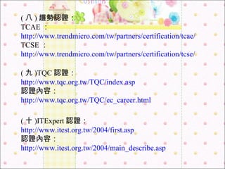 ( 八 ) 趨勢認證： TCAE ： http://www.trendmicro.com/tw/partners/certification/tcae/ TCSE ： http://www.trendmicro.com/tw/partners/certification/tcse/ ( 九 )TQC 認證： http://www.tqc.org.tw/TQC/index.asp 認證內容： http://www.tqc.org.tw/TQC/ec_career.html ( 十 )ITExpert 認證： http://www.itest.org.tw/2004/first.asp 認證內容： http://www.itest.org.tw/2004/main_describe.asp 
