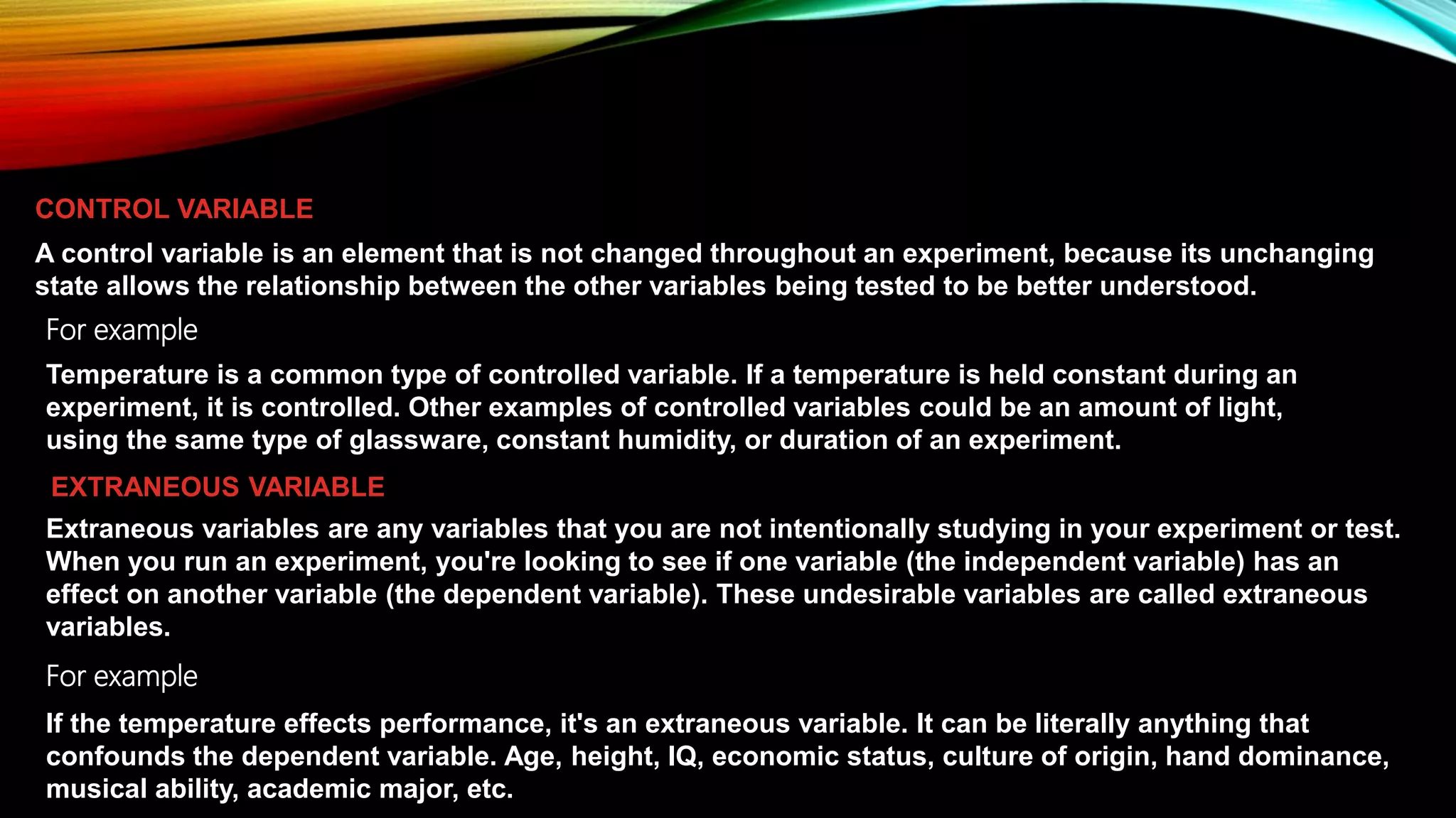A control variable is an element that is not changed throughout an experiment, because its unchanging
state allows the relationship between the other variables being tested to be better understood.
CONTROL VARIABLE
Temperature is a common type of controlled variable. If a temperature is held constant during an
experiment, it is controlled. Other examples of controlled variables could be an amount of light,
using the same type of glassware, constant humidity, or duration of an experiment.
For example
Extraneous variables are any variables that you are not intentionally studying in your experiment or test.
When you run an experiment, you're looking to see if one variable (the independent variable) has an
effect on another variable (the dependent variable). These undesirable variables are called extraneous
variables.
If the temperature effects performance, it's an extraneous variable. It can be literally anything that
confounds the dependent variable. Age, height, IQ, economic status, culture of origin, hand dominance,
musical ability, academic major, etc.
For example
EXTRANEOUS VARIABLE
 