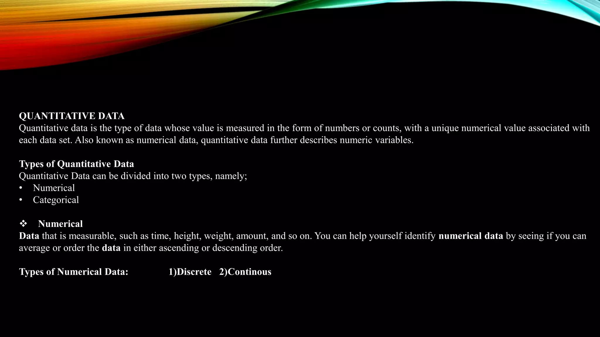 QUANTITATIVE DATA
Quantitative data is the type of data whose value is measured in the form of numbers or counts, with a unique numerical value associated with
each data set. Also known as numerical data, quantitative data further describes numeric variables.
Types of Quantitative Data
Quantitative Data can be divided into two types, namely;
• Numerical
• Categorical
 Numerical
Data that is measurable, such as time, height, weight, amount, and so on. You can help yourself identify numerical data by seeing if you can
average or order the data in either ascending or descending order.
Types of Numerical Data: 1)Discrete 2)Continous
 