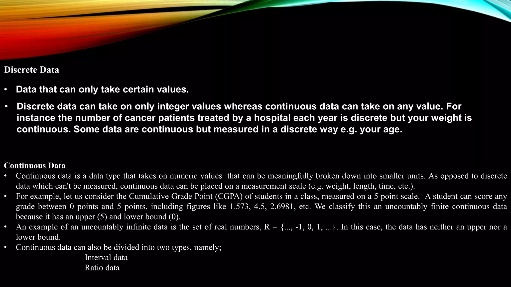 Continuous Data
• Continuous data is a data type that takes on numeric values that can be meaningfully broken down into smaller units. As opposed to discrete
data which can't be measured, continuous data can be placed on a measurement scale (e.g. weight, length, time, etc.).
• For example, let us consider the Cumulative Grade Point (CGPA) of students in a class, measured on a 5 point scale. A student can score any
grade between 0 points and 5 points, including figures like 1.573, 4.5, 2.6981, etc. We classify this an uncountably finite continuous data
because it has an upper (5) and lower bound (0).
• An example of an uncountably infinite data is the set of real numbers, R = {..., -1, 0, 1, ...}. In this case, the data has neither an upper nor a
lower bound.
• Continuous data can also be divided into two types, namely;
Interval data
Ratio data
Discrete Data
• Data that can only take certain values.
• Discrete data can take on only integer values whereas continuous data can take on any value. For
instance the number of cancer patients treated by a hospital each year is discrete but your weight is
continuous. Some data are continuous but measured in a discrete way e.g. your age.
 