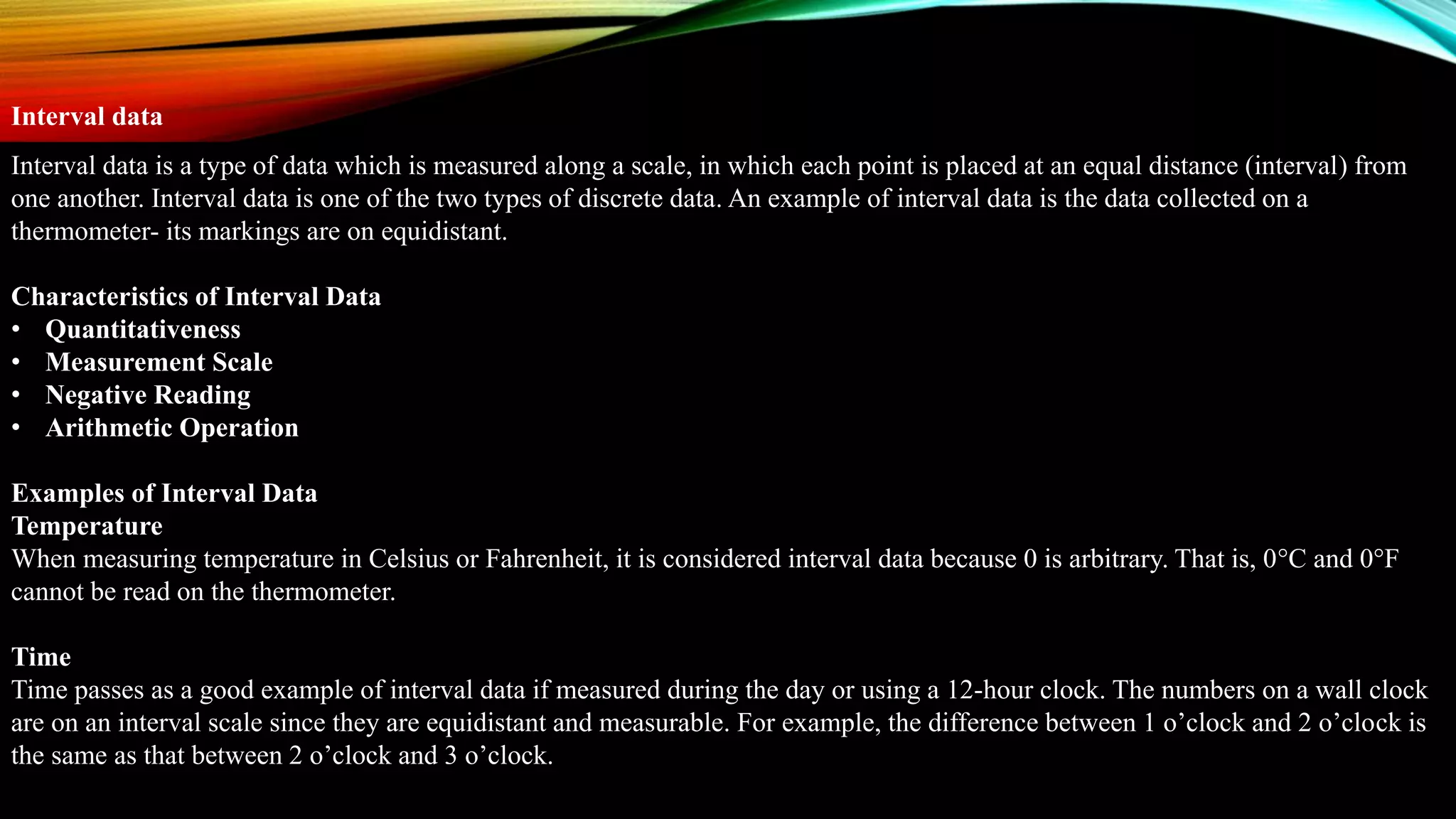 Interval data is a type of data which is measured along a scale, in which each point is placed at an equal distance (interval) from
one another. Interval data is one of the two types of discrete data. An example of interval data is the data collected on a
thermometer- its markings are on equidistant.
Characteristics of Interval Data
• Quantitativeness
• Measurement Scale
• Negative Reading
• Arithmetic Operation
Examples of Interval Data
Temperature
When measuring temperature in Celsius or Fahrenheit, it is considered interval data because 0 is arbitrary. That is, 0°C and 0°F
cannot be read on the thermometer.
Time
Time passes as a good example of interval data if measured during the day or using a 12-hour clock. The numbers on a wall clock
are on an interval scale since they are equidistant and measurable. For example, the difference between 1 o’clock and 2 o’clock is
the same as that between 2 o’clock and 3 o’clock.
Interval data
 