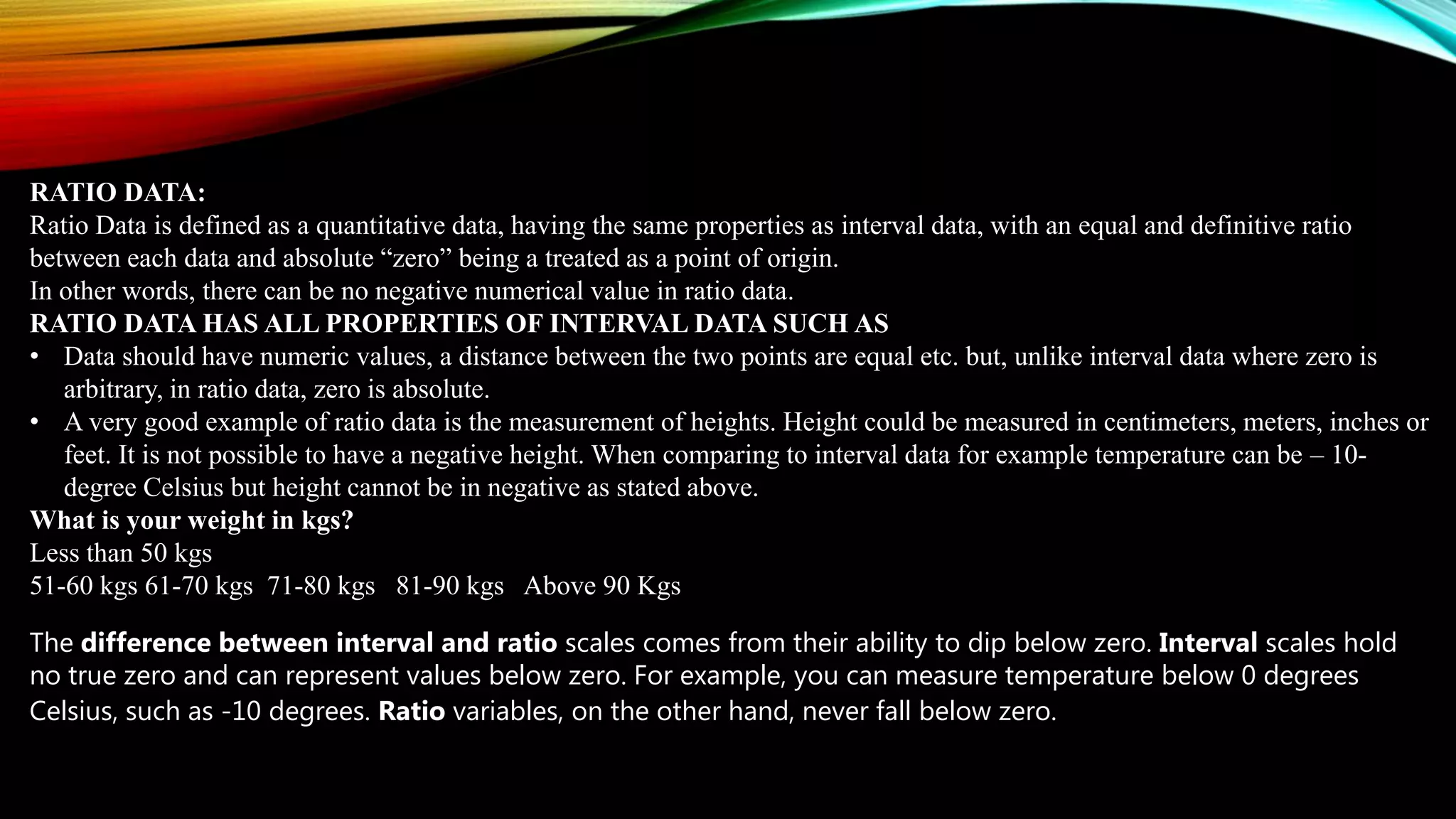 RATIO DATA:
Ratio Data is defined as a quantitative data, having the same properties as interval data, with an equal and definitive ratio
between each data and absolute “zero” being a treated as a point of origin.
In other words, there can be no negative numerical value in ratio data.
RATIO DATA HAS ALL PROPERTIES OF INTERVAL DATA SUCH AS
• Data should have numeric values, a distance between the two points are equal etc. but, unlike interval data where zero is
arbitrary, in ratio data, zero is absolute.
• A very good example of ratio data is the measurement of heights. Height could be measured in centimeters, meters, inches or
feet. It is not possible to have a negative height. When comparing to interval data for example temperature can be – 10-
degree Celsius but height cannot be in negative as stated above.
What is your weight in kgs?
Less than 50 kgs
51-60 kgs 61-70 kgs 71-80 kgs 81-90 kgs Above 90 Kgs
The difference between interval and ratio scales comes from their ability to dip below zero. Interval scales hold
no true zero and can represent values below zero. For example, you can measure temperature below 0 degrees
Celsius, such as -10 degrees. Ratio variables, on the other hand, never fall below zero.
 