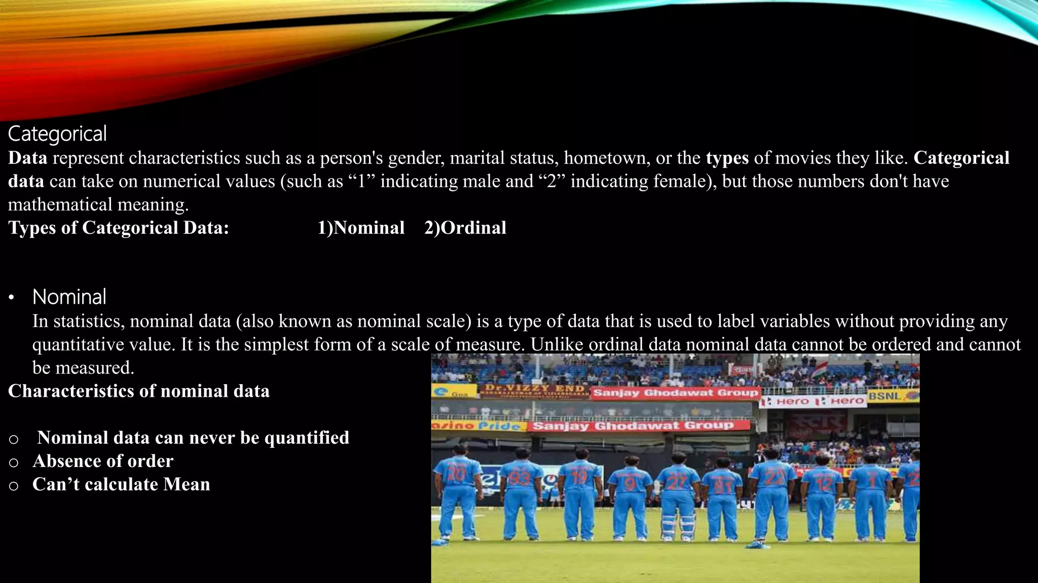 Categorical
Data represent characteristics such as a person's gender, marital status, hometown, or the types of movies they like. Categorical
data can take on numerical values (such as “1” indicating male and “2” indicating female), but those numbers don't have
mathematical meaning.
Types of Categorical Data: 1)Nominal 2)Ordinal
• Nominal
In statistics, nominal data (also known as nominal scale) is a type of data that is used to label variables without providing any
quantitative value. It is the simplest form of a scale of measure. Unlike ordinal data nominal data cannot be ordered and cannot
be measured.
Characteristics of nominal data
o Nominal data can never be quantified
o Absence of order
o Can’t calculate Mean
 