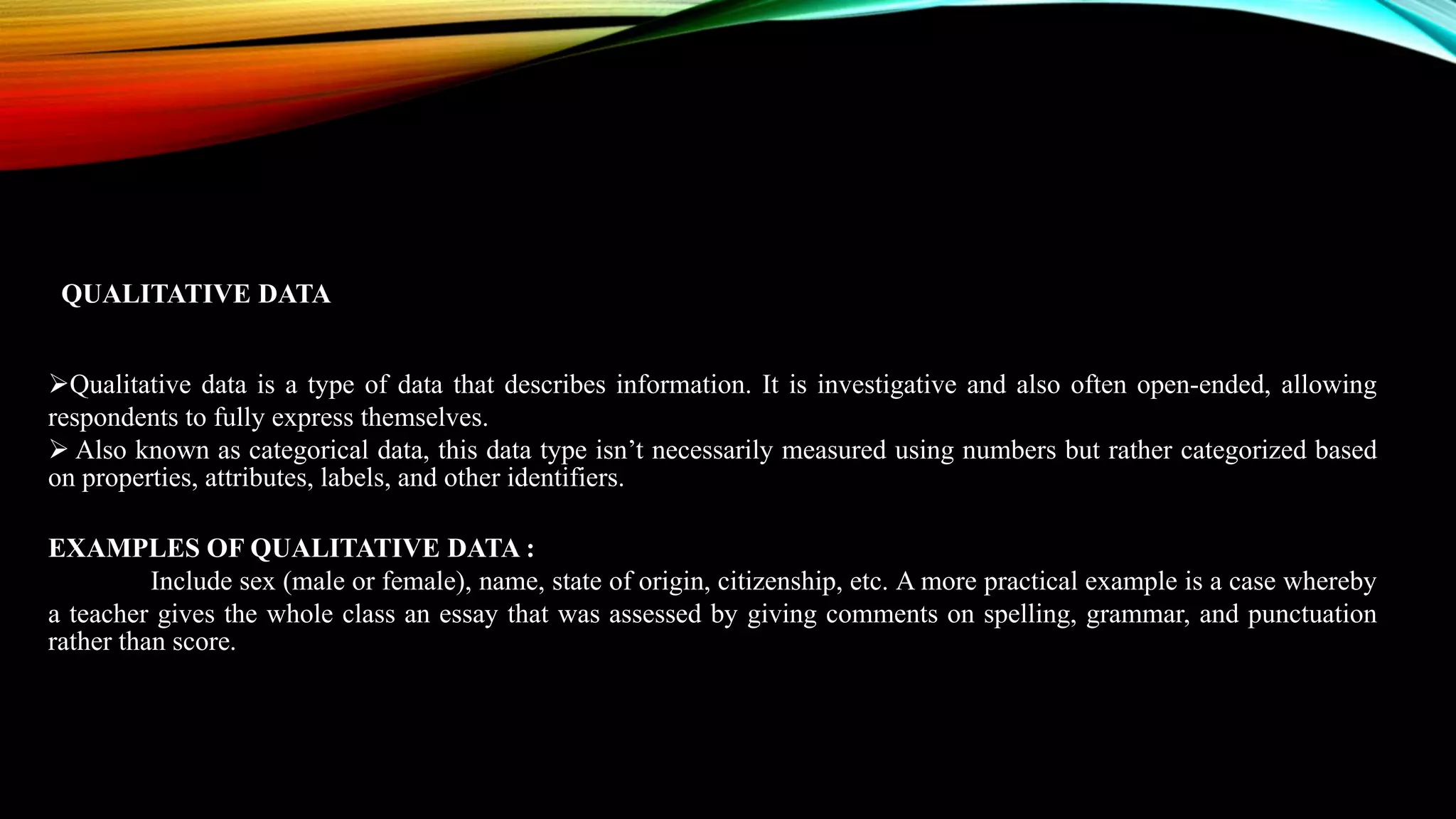 Qualitative data is a type of data that describes information. It is investigative and also often open-ended, allowing
respondents to fully express themselves.
 Also known as categorical data, this data type isn’t necessarily measured using numbers but rather categorized based
on properties, attributes, labels, and other identifiers.
EXAMPLES OF QUALITATIVE DATA :
Include sex (male or female), name, state of origin, citizenship, etc. A more practical example is a case whereby
a teacher gives the whole class an essay that was assessed by giving comments on spelling, grammar, and punctuation
rather than score.
QUALITATIVE DATA
 