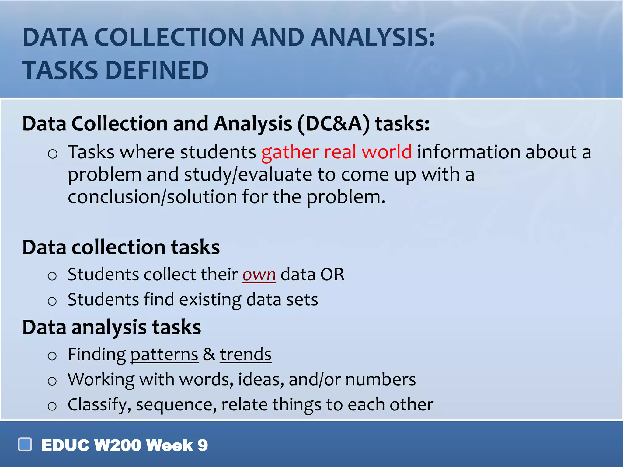 DATA COLLECTION AND ANALYSIS:
TASKS DEFINED
Data Collection and Analysis (DC&A) tasks:
o Tasks where students gather real world information about a
problem and study/evaluate to come up with a
conclusion/solution for the problem.

Data collection tasks
o Students collect their own data OR
o Students find existing data sets

Data analysis tasks
o Finding patterns & trends
o Working with words, ideas, and/or numbers
o Classify, sequence, relate things to each other
EDUC W200 Week 9

 