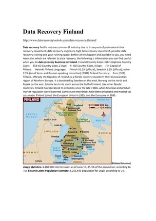 Data Recovery Finland
http://www.datarecoverytools4u.com/data-recovery-finland/
DatarecoveryfieldisnotonecommonITindustryduetoitsrequestofprofessionaldata
recoveryequipment,datarecoveryengineers,highdatarecoveryinvesment,possibledata
recoverytrainingandyourrunningspace.Beforeallthishappenandavailabetoyou,youneed
learnalotwhicharerelevanttodatarecovery,thefollowingisinformationyoucanfinduseful
whenyoudodatarecoverybusinessinFinland.FinlandCountryCode:358TelephoneCountry
Code:358ISOCountryCode,2Digit:FIISOCountryCode,3Digit:FINCapitalof
Finland:HelsinkiFinlandLanguages:Finnish91.2%(official),Swedish5.5%(official),other
3.3%(smallSami‐andRussian‐speakingminorities)(2007)FinlandCurrency:Euro(EUR)
Finland,officiallytheRepublicofFinland,isaNordiccountrysituatedintheFennoscandian
regionofNorthernEurope.ItisborderedbySwedenonthewest,Norwayonthenorthand
Russiaontheeast.EstonialiestoitssouthacrosstheGulfofFinland.LikeotherNordic
countries,Finlandhasliberalizeditseconomysincethelate1980s,whenfinancialandproduct
marketregulationwereloosened.Somestateenterpriseshavebeenprivatizedandmodesttax
cutsmade.FinlandjoinedtheEuropeanUnionin1995,andtheEurozonein1999.
FinlandInternet
UsageStatistics:4,480,900InternetusersasofJune/10,85.3%ofthepopulation,accordingto
ITU.FinlandLatestPopulationEstimate:5,255,695populationfor2010,accordingtoU.S
 
