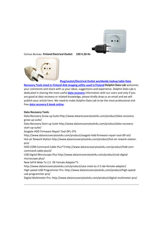 CensusBureau.FinlandElectricalOutlet:230V,50Hz
Plug/socket/ElectricalOutletworldwidelookuptableData
RecoveryToolsUsedinFinlanddiskimagingutilityusedinFinlandDolphinDataLabwelcomes
yourcommentsandsharewithusyourideas,suggestionsandexperience.DolphinDataLabis
dedicatedinsharingthemostusefuldatarecoveryinformationwithourusersandonlyifyou
aregoodatdatarecoveryorrelatedknowledge,pleasekindlydropusanemailandwewill
publishyourarticlehere.WeneedtomakeDolphinDataLabtobethemostprofessionaland
freedatarecoveryE‐bookonline.

DataRecoveryTools:
DataRecoveryGrow‐upSuitehttp://www.datarecoverytools4u.com/product/data‐recovery‐
grow‐up‐suite/
DataRecoveryStart‐upSuitehttp://www.datarecoverytools4u.com/product/data‐recovery‐
start‐up‐suite/
SeagateHDDFirmwareRepairTool‐DFL‐STII
http://www.datarecoverytools4u.com/product/seagate‐hdd‐firmware‐repair‐tool‐dfl‐stii/
Hot‐airReworkStationhttp://www.datarecoverytools4u.com/product/hot‐air‐rework‐station‐
pro/
HDDCOMCommandCablePlus*3http://www.datarecoverytools4u.com/product/hdd‐com‐
command‐cable‐plus3/
USBDigitalMicroscopePlushttp://www.datarecoverytools4u.com/product/usb‐digital‐
microscope‐plus/
NewSATAMaleTo2.5 DEFemaleAdapter*5
http://www.datarecoverytools4u.com/product/sata‐male‐to‐2‐5‐ide‐female‐adapter/
High‐speedUSBProgrammerPro.http://www.datarecoverytools4u.com/product/high‐speed‐
usb‐programmer‐pro/
DigitalMultimeterPro.http://www.datarecoverytools4u.com/product/digital‐multimeter‐pro/


 