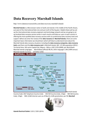 Data Recovery Marshall Islands
http://www.datarecoverytools4u.com/data-recovery-marshall-islands/
Marshall Islands is a Micronesian nation of atolls and islands in the middle of the Pacific Ocean, 
just west of the International Date Line and just north of the Equator. Dolphin Data Lab has set 
up the international data recovery engineers and technology network and we are going to set 
up localized data recovery service center in each country and help our users in each country in 
offering the most qualified data recovery services with our professional data recovery tools and 
support. Before we enter the review of the data recovery in  Marshall Islands, there are some 
important basic information we should learn which will help to understand more about the 
Marshall Islands data recovery situations including the data recovery companies, data recovery 
tools used there and the data recovery cost in Marshall Islands. MH ‐ 67,182 population (2011) ‐ 
Territorial Area: 181 sq km Capital City: Majuro ‐ GNI p.c.US$ 2,370 (2004), per World Bank 
Marshall Islands Languages:     Marshallese (official) 98.2%, other languages 1.8% (1999 census) 
Marshall Islands Currency:     US Dollar (USD) 
Marshall Islands 
Country Code: 692 Telephone Country Code:     692 ISO Country Code, 2 Digit:     MH ISO Country 
Code, 3 Digit:     MHL 4,560 internet users as of Mar/11, 6.8% penetration, per FB. Marshall 
Islands Electrical Outlet: 110 V / 220 V,60 Hz 
 