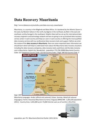 Data Recovery Mauritania
http://www.datarecoverytools4u.com/data-recovery-mauritania/
Mauritania, is a country in the Maghreb and West Africa. It is bordered by the Atlantic Ocean in 
the west, by Western Sahara in the north, by Algeria in the northeast, by Mali in the east and 
southeast, and by Senegal in the southwest. Dolphin Data Lab has set up the international data 
recovery engineers and technology network and we are going to set up localized data recovery 
service center in each country and help our users in each country in offering the most qualified 
data recovery services with our professional data recovery tools and support. Before we enter 
the review of the data recovery in Mauritania, there are some important basic information we 
should learn which will help to understand more about the Mauritania data recovery situations 
including the data recovery companies, data recovery tools used there and the data recovery 
cost in Mauritania. Capital city: Nouakchott ‐ population 775,758 (2008) Mauritania Country 
Code: 222 Telephone Country Code: 222 ISO Country Code, 2 Digit: MR ISO Country Code, 3 
Digit: MRT 
Mauritania Languages: Arabic (official and national), Pulaar, Soninke, Wolof (all national 
languages), French, Hassaniya Mauritania Currency: Ouguiya (MRO) MR ‐ 3,281,634 population 
(2011) ‐ Country Area: 1,035,000 sq km 75,000 Internet users as of Jun/10, 2.3% of the 
population, per ITU. Mauritania Electrical Outlet: 220 V,50 Hz 
 
