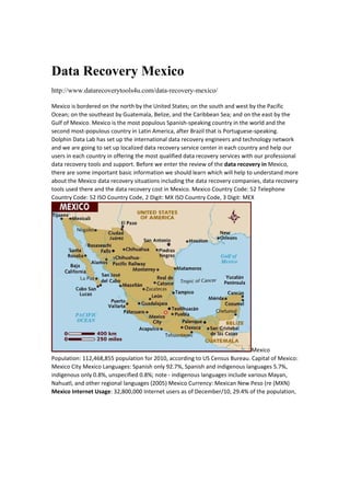 Data Recovery Mexico
http://www.datarecoverytools4u.com/data-recovery-mexico/
Mexico is bordered on the north by the United States; on the south and west by the Pacific 
Ocean; on the southeast by Guatemala, Belize, and the Caribbean Sea; and on the east by the 
Gulf of Mexico. Mexico is the most populous Spanish‐speaking country in the world and the 
second most‐populous country in Latin America, after Brazil that is Portuguese‐speaking. 
Dolphin Data Lab has set up the international data recovery engineers and technology network 
and we are going to set up localized data recovery service center in each country and help our 
users in each country in offering the most qualified data recovery services with our professional 
data recovery tools and support. Before we enter the review of the data recovery in Mexico, 
there are some important basic information we should learn which will help to understand more 
about the Mexico data recovery situations including the data recovery companies, data recovery 
tools used there and the data recovery cost in Mexico. Mexico Country Code: 52 Telephone 
Country Code: 52 ISO Country Code, 2 Digit: MX ISO Country Code, 3 Digit: MEX 
Mexico 
Population: 112,468,855 population for 2010, according to US Census Bureau. Capital of Mexico: 
Mexico City Mexico Languages: Spanish only 92.7%, Spanish and indigenous languages 5.7%, 
indigenous only 0.8%, unspecified 0.8%; note ‐ indigenous languages include various Mayan, 
Nahuatl, and other regional languages (2005) Mexico Currency: Mexican New Peso (re (MXN) 
Mexico Internet Usage: 32,800,000 Internet users as of December/10, 29.4% of the population, 
 