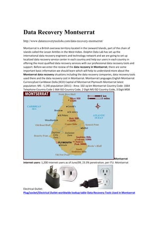 Data Recovery Montserrat
http://www.datarecoverytools4u.com/data-recovery-montserrat/
Montserrat is a British overseas territory located in the Leeward Islands, part of the chain of 
islands called the Lesser Antilles in the West Indies. Dolphin Data Lab has set up the 
international data recovery engineers and technology network and we are going to set up 
localized data recovery service center in each country and help our users in each country in 
offering the most qualified data recovery services with our professional data recovery tools and 
support. Before we enter the review of the data recovery in Montserrat, there are some 
important basic information we should learn which will help to understand more about the 
Montserrat data recovery situations including the data recovery companies, data recovery tools 
used there and the data recovery cost in Montserrat. Montserrat Languages:English Montserrat 
CurrencyEast Caribbean Dolla (XCD) Capital of Montserrat:Plymouth Montserrat latest 
population: MS ‐ 5,140 population (2011) ‐ Area: 102 sq km Montserrat Country Code: 1664 
Telephone Country Code:1 664 ISO Country Code, 2 Digit:MS ISO Country Code, 3 Digit:MSR 
Montserrat 
internet users: 1,200 Internet users as of June/09, 23.3% penetration, per ITU. Montserrat 
Electrical Outlet: 
Plug/socket/Electrical Outlet worldwide lookup table Data Recovery Tools Used in Montserrat 
 