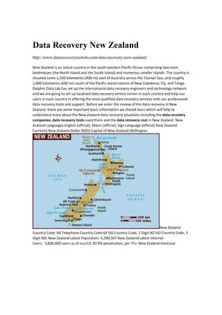Data Recovery New Zealand
http://www.datarecoverytools4u.com/data-recovery-new-zealand/
New Zealand is an island country in the south‐western Pacific Ocean comprising two main 
landmasses (the North Island and the South Island) and numerous smaller islands. The country is 
situated some 1,500 kilometres (900 mi) east of Australia across the Tasman Sea, and roughly 
1,000 kilometres (600 mi) south of the Pacific island nations of New Caledonia, Fiji, and Tonga. 
Dolphin Data Lab has set up the international data recovery engineers and technology network 
and we are going to set up localized data recovery service center in each country and help our 
users in each country in offering the most qualified data recovery services with our professional 
data recovery tools and support. Before we enter the review of the data recovery in New 
Zealand, there are some important basic information we should learn which will help to 
understand more about the New Zealand data recovery situations including the data recovery 
companies, data recovery tools used there and the data recovery cost in New Zealand. New 
Zealand Languages:English (official), Maori (official), Sign Language (official) New Zealand 
Currency:New Zealand Dollar (NZD) Capital of New Zealand:Wellington 
New Zealand 
Country Code: 64 Telephone Country Code:64 ISO Country Code, 2 Digit:NZ ISO Country Code, 3 
Digit:NZL New Zealand Latest Population: 4,290,347 New Zealand Latest internet 
Users:  3,600,000 users as of Jun/10, 83.9% penetration, per ITU. New Zealand Electrical 
 