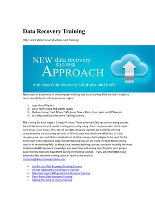 Data Recovery Training
http://www.datarecoverytools4u.com/training/
From years of experience in the computer industry and data recovery field we find it is best to 
teach new students in three separate stages:  
1. Logical and Physical 
2. Clean room; head and platter swaps 
3. Flash recovery; Flash Drives, SSD, Jump Drives, Flash drive repair and PCB repair 
4. DFL Advanced Data Recovery Training courses. 
The training for each stage is 5 days/40 hours. These advanced data recovery training courses 
are not like common and simple training courses by many other companies who don't repair 
hard drives, flash drives, SSD, etc. All our data recovery teachers are currently offering 
comprehensive data recovery services to PC end users and they know what kind of data 
recovery cases are met often and what kind of data recovery technologies to be used for the 
best result. These advanced data recovery training courses are using the best data recovery 
tools in its responding field, by these data recovery training courses, you learn not only the most 
professional data recovery knowledge, you save time and money searching the most proper 
data recovery tools and have them during the training courses.   If you are interested in our 
advanced data recovery training, you can reach us by email to 
drtraining@datarecoverytools4u.com  
 Just‐for‐you Data Recovery Training Courses 
 On‐site Advanced Data Recovery Training 
 Advanced Logical &Physical Data Recovery Training 
 Clean Room Data Recovery Training 
 Flash & SSD Data Recovery Training 
 