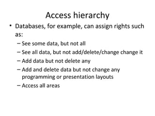 Access hierarchy
• Databases, for example, can assign rights such
as:
– See some data, but not all
– See all data, but not add/delete/change change it
– Add data but not delete any
– Add and delete data but not change any
programming or presentation layouts
– Access all areas

 