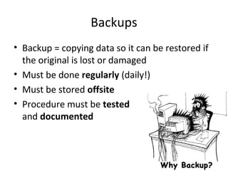 Backups
• Backup = copying data so it can be restored if
the original is lost or damaged
• Must be done regularly (daily!)
• Must be stored offsite
• Procedure must be tested
and documented

 