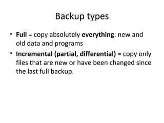 Backup types
• Full = copy absolutely everything: new and
old data and programs
• Incremental (partial, differential) = copy only
files that are new or have been changed since
the last full backup.

 