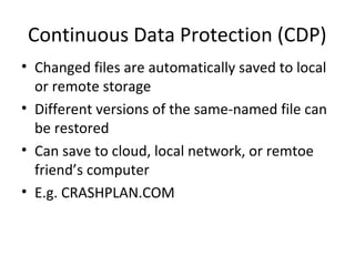 Continuous Data Protection (CDP)
• Changed files are automatically saved to local
or remote storage
• Different versions of the same-named file can
be restored
• Can save to cloud, local network, or remtoe
friend’s computer
• E.g. CRASHPLAN.COM

 
