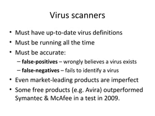 Virus scanners
• Must have up-to-date virus definitions
• Must be running all the time
• Must be accurate:
– false-positives – wrongly believes a virus exists
– false-negatives – fails to identify a virus

• Even market-leading products are imperfect
• Some free products (e.g. Avira) outperformed
Symantec & McAfee in a test in 2009.

 
