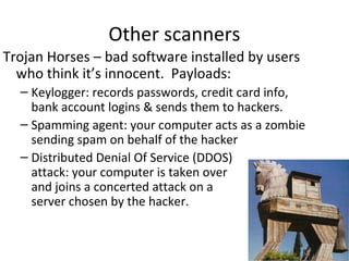 Other scanners
Trojan Horses – bad software installed by users
who think it’s innocent. Payloads:
– Keylogger: records passwords, credit card info,
bank account logins & sends them to hackers.
– Spamming agent: your computer acts as a zombie
sending spam on behalf of the hacker
– Distributed Denial Of Service (DDOS)
attack: your computer is taken over
and joins a concerted attack on a
server chosen by the hacker.

 