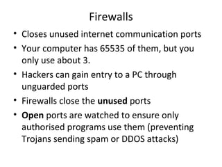 Firewalls
• Closes unused internet communication ports
• Your computer has 65535 of them, but you
only use about 3.
• Hackers can gain entry to a PC through
unguarded ports
• Firewalls close the unused ports
• Open ports are watched to ensure only
authorised programs use them (preventing
Trojans sending spam or DDOS attacks)

 