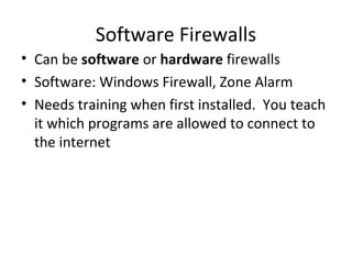 Software Firewalls
• Can be software or hardware firewalls
• Software: Windows Firewall, Zone Alarm
• Needs training when first installed. You teach
it which programs are allowed to connect to
the internet

 