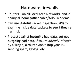 Hardware firewalls
• Routers – on all Local Area Networks, and in
nearly all home/office cable/ADSL modems
• Can use Stateful Packet Inspection (SPI) to
examine inside data packets to see if they’re
harmful.
• Protect against incoming bad data, but not
outgoing bad data. If you’re already infected
by a Trojan, a router won’t stop your PC
sending spam, keylogs etc

 