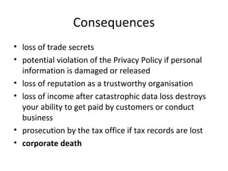 Consequences
• loss of trade secrets
• potential violation of the Privacy Policy if personal
information is damaged or released
• loss of reputation as a trustworthy organisation
• loss of income after catastrophic data loss destroys
your ability to get paid by customers or conduct
business
• prosecution by the tax office if tax records are lost
• corporate death

 