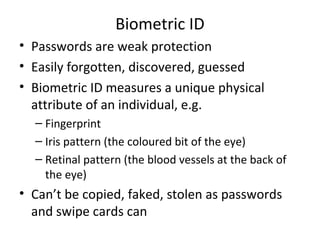 Biometric ID
• Passwords are weak protection
• Easily forgotten, discovered, guessed
• Biometric ID measures a unique physical
attribute of an individual, e.g.
– Fingerprint
– Iris pattern (the coloured bit of the eye)
– Retinal pattern (the blood vessels at the back of
the eye)

• Can’t be copied, faked, stolen as passwords
and swipe cards can

 