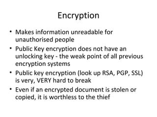Encryption
• Makes information unreadable for
unauthorised people
• Public Key encryption does not have an
unlocking key - the weak point of all previous
encryption systems
• Public key encryption (look up RSA, PGP, SSL)
is very, VERY hard to break
• Even if an encrypted document is stolen or
copied, it is worthless to the thief

 