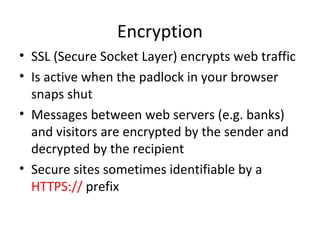 Encryption
• SSL (Secure Socket Layer) encrypts web traffic
• Is active when the padlock in your browser
snaps shut
• Messages between web servers (e.g. banks)
and visitors are encrypted by the sender and
decrypted by the recipient
• Secure sites sometimes identifiable by a
HTTPS:// prefix

 