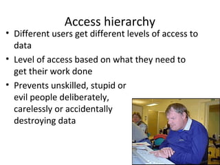 Access hierarchy

• Different users get different levels of access to
data
• Level of access based on what they need to
get their work done
• Prevents unskilled, stupid or
evil people deliberately,
carelessly or accidentally
destroying data

 