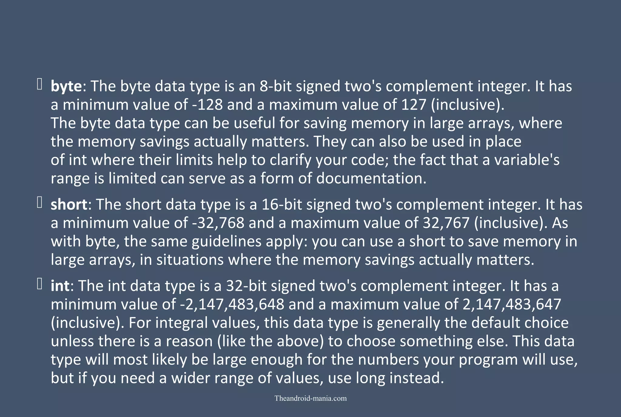  byte: The byte data type is an 8-bit signed two's complement integer. It has a minimum value of -128 and a maximum value of 127 (inclusive). The byte data type can be useful for saving memory in large arrays, where the memory savings actually matters. They can also be used in place of int where their limits help to clarify your code; the fact that a variable's range is limited can serve as a form of documentation.  short: The short data type is a 16-bit signed two's complement integer. It has a minimum value of -32,768 and a maximum value of 32,767 (inclusive). As with byte, the same guidelines apply: you can use a short to save memory in large arrays, in situations where the memory savings actually matters.  int: The int data type is a 32-bit signed two's complement integer. It has a minimum value of -2,147,483,648 and a maximum value of 2,147,483,647 (inclusive). For integral values, this data type is generally the default choice unless there is a reason (like the above) to choose something else. This data type will most likely be large enough for the numbers your program will use, but if you need a wider range of values, use long instead. Theandroid-mania.com 