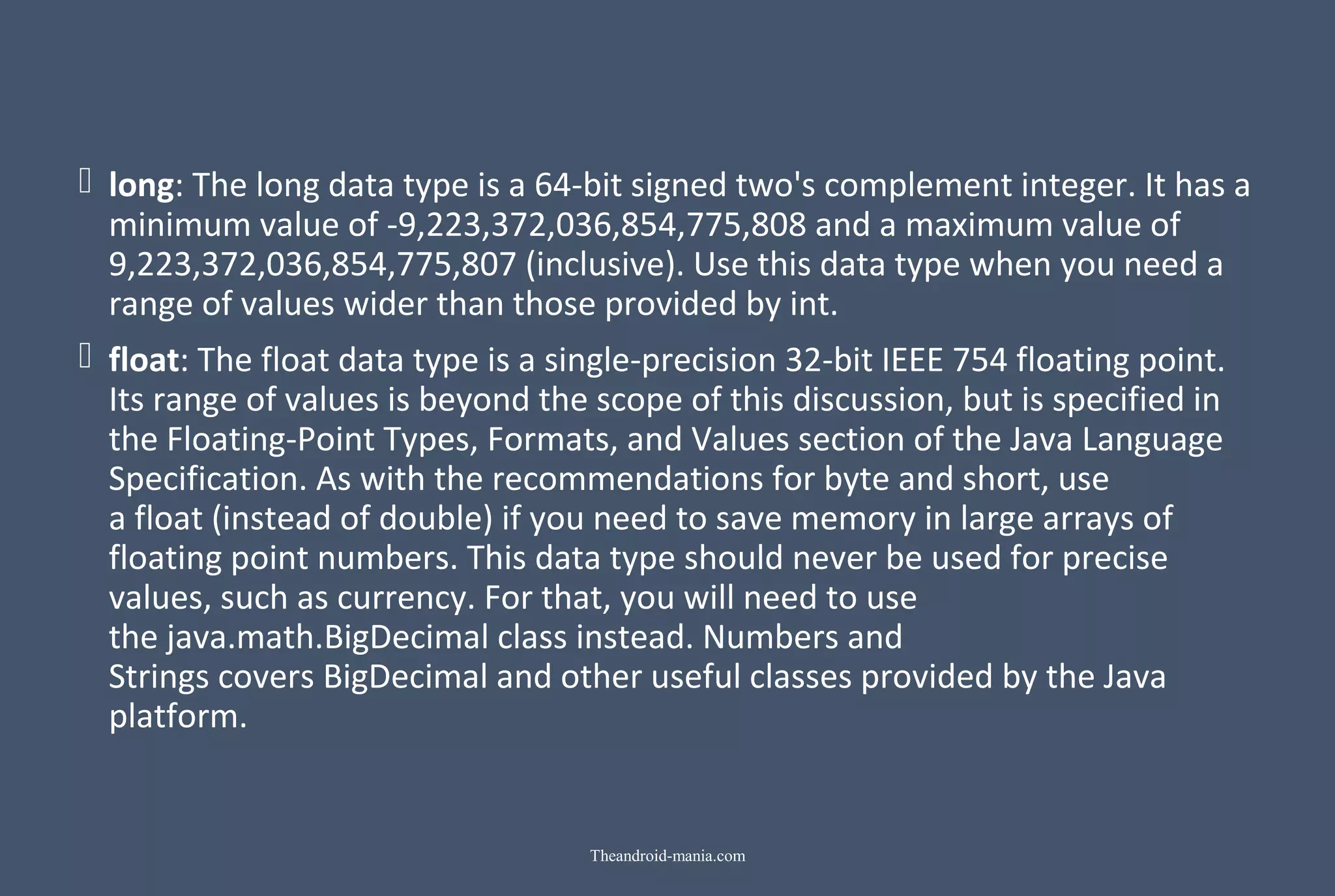  long: The long data type is a 64-bit signed two's complement integer. It has a minimum value of -9,223,372,036,854,775,808 and a maximum value of 9,223,372,036,854,775,807 (inclusive). Use this data type when you need a range of values wider than those provided by int.  float: The float data type is a single-precision 32-bit IEEE 754 floating point. Its range of values is beyond the scope of this discussion, but is specified in the Floating-Point Types, Formats, and Values section of the Java Language Specification. As with the recommendations for byte and short, use a float (instead of double) if you need to save memory in large arrays of floating point numbers. This data type should never be used for precise values, such as currency. For that, you will need to use the java.math.BigDecimal class instead. Numbers and Strings covers BigDecimal and other useful classes provided by the Java platform. Theandroid-mania.com 