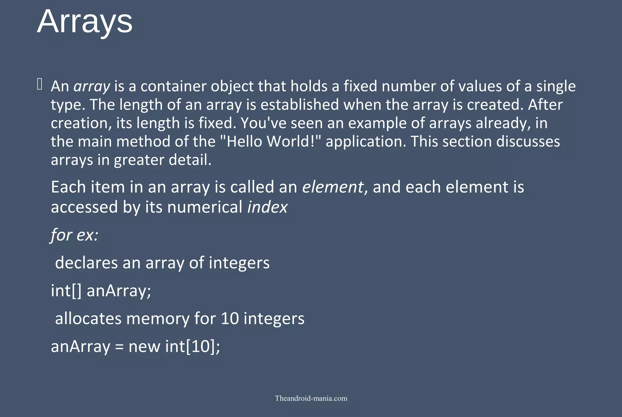 Arrays  An array is a container object that holds a fixed number of values of a single type. The length of an array is established when the array is created. After creation, its length is fixed. You've seen an example of arrays already, in the main method of the "Hello World!" application. This section discusses arrays in greater detail. Each item in an array is called an element, and each element is accessed by its numerical index for ex: declares an array of integers int[] anArray; allocates memory for 10 integers anArray = new int[10]; Theandroid-mania.com 