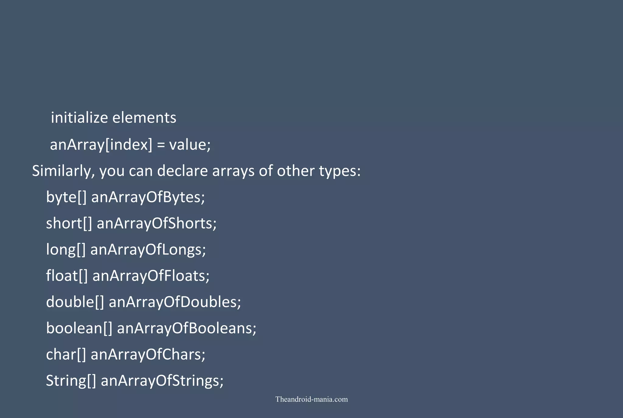initialize elements anArray[index] = value; Similarly, you can declare arrays of other types: byte[] anArrayOfBytes; short[] anArrayOfShorts; long[] anArrayOfLongs; float[] anArrayOfFloats; double[] anArrayOfDoubles; boolean[] anArrayOfBooleans; char[] anArrayOfChars; String[] anArrayOfStrings; Theandroid-mania.com 