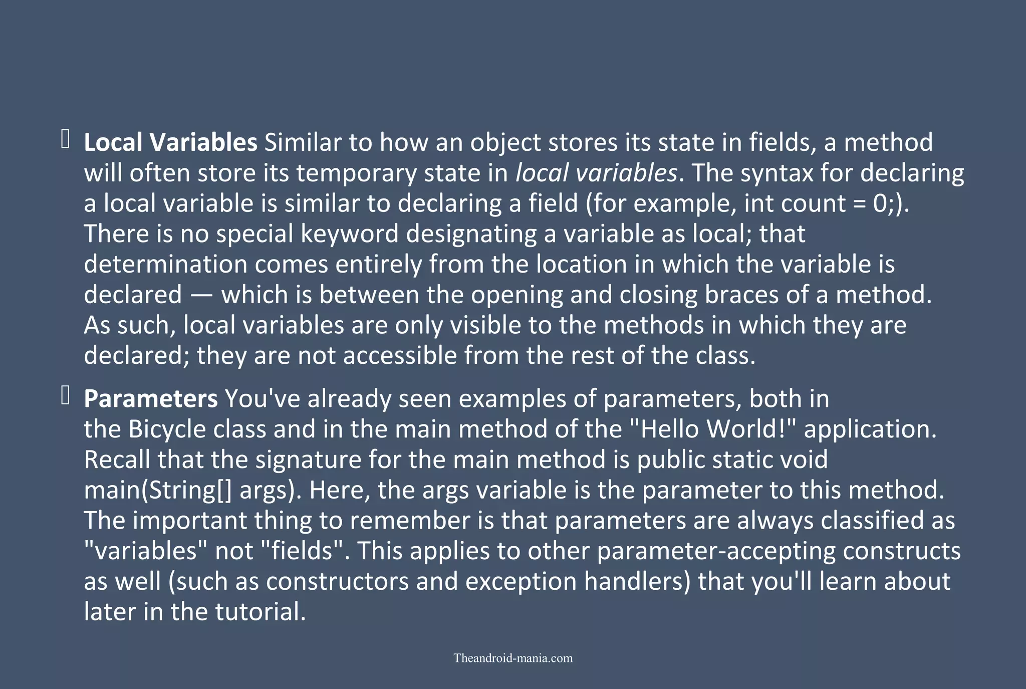  Local Variables Similar to how an object stores its state in fields, a method  will often store its temporary state in local variables. The syntax for declaring  a local variable is similar to declaring a field (for example, int count = 0;).  There is no special keyword designating a variable as local; that  determination comes entirely from the location in which the variable is  declared — which is between the opening and closing braces of a method.  As such, local variables are only visible to the methods in which they are  declared; they are not accessible from the rest of the class.  Parameters You've already seen examples of parameters, both in  the Bicycle class and in the main method of the "Hello World!" application.  Recall that the signature for the main method is public static void  main(String[] args). Here, the args variable is the parameter to this method.  The important thing to remember is that parameters are always classified as  "variables" not "fields". This applies to other parameter-accepting constructs  as well (such as constructors and exception handlers) that you'll learn about  later in the tutorial. Theandroid-mania.com 