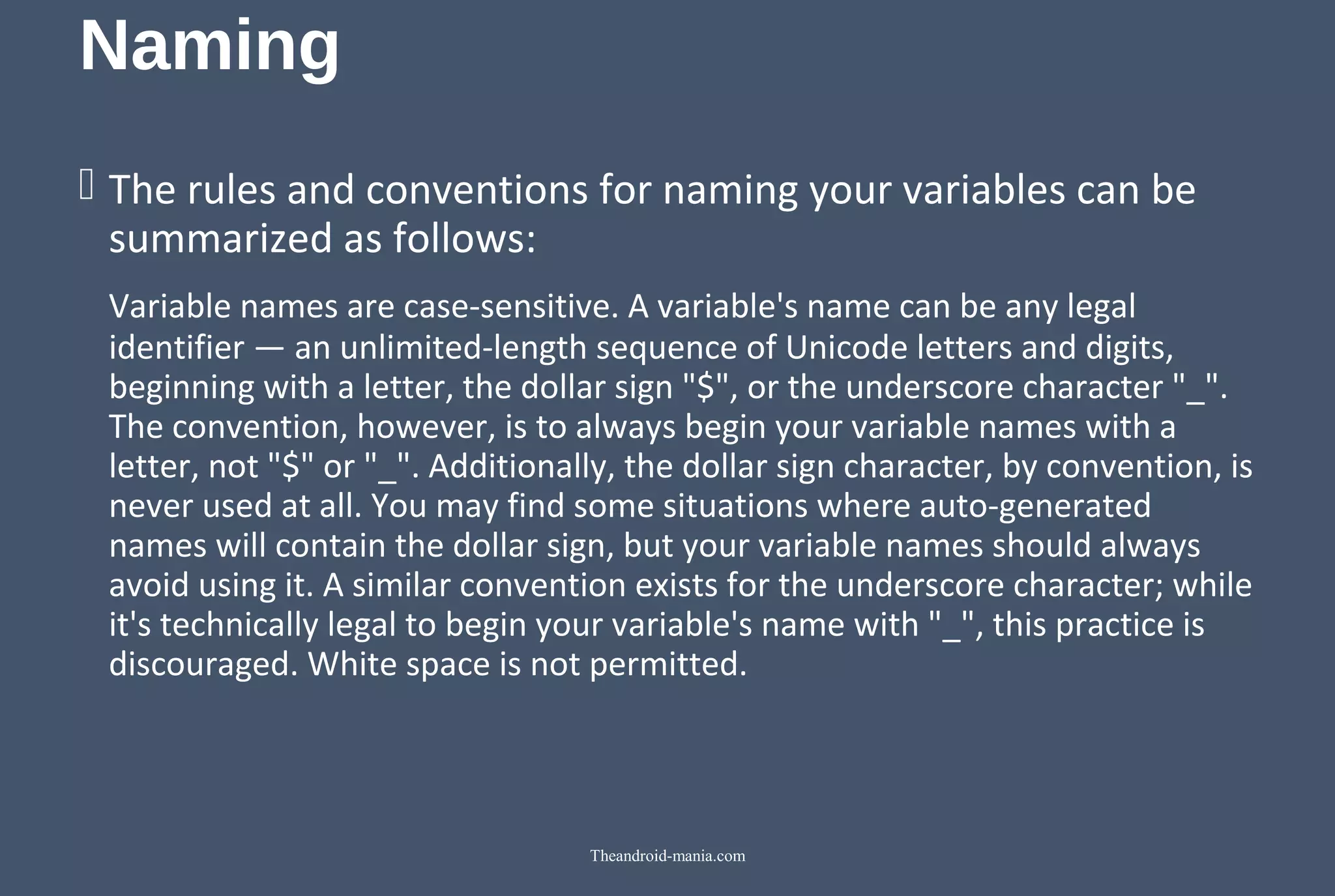 Naming  The rules and conventions for naming your variables can be  summarized as follows: Variable names are case-sensitive. A variable's name can be any legal  identifier — an unlimited-length sequence of Unicode letters and digits,  beginning with a letter, the dollar sign "$", or the underscore character "_".  The convention, however, is to always begin your variable names with a  letter, not "$" or "_". Additionally, the dollar sign character, by convention, is  never used at all. You may find some situations where auto-generated  names will contain the dollar sign, but your variable names should always  avoid using it. A similar convention exists for the underscore character; while  it's technically legal to begin your variable's name with "_", this practice is  discouraged. White space is not permitted. Theandroid-mania.com 