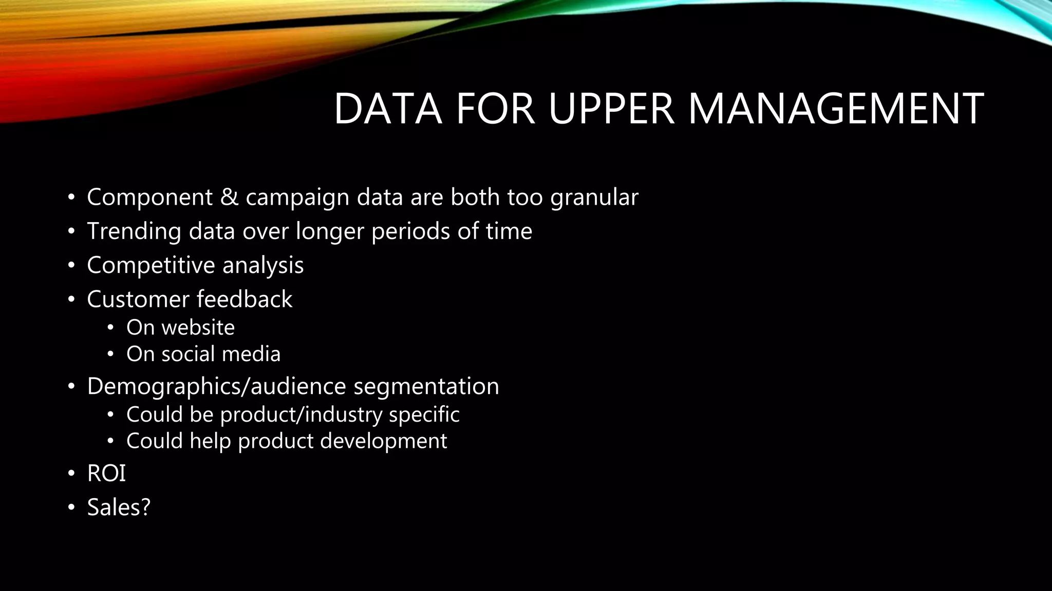 DATA FOR UPPER MANAGEMENT
• Component & campaign data are both too granular
• Trending data over longer periods of time
• Competitive analysis
• Customer feedback
• On website
• On social media
• Demographics/audience segmentation
• Could be product/industry specific
• Could help product development
• ROI
• Sales?
 