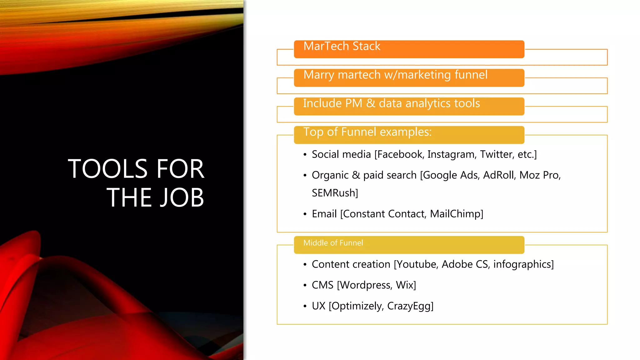 TOOLS FOR
THE JOB
MarTech Stack
Marry martech w/marketing funnel
Include PM & data analytics tools
• Social media [Facebook, Instagram, Twitter, etc.]
• Organic & paid search [Google Ads, AdRoll, Moz Pro,
SEMRush]
• Email [Constant Contact, MailChimp]
Top of Funnel examples:
• Content creation [Youtube, Adobe CS, infographics]
• CMS [Wordpress, Wix]
• UX [Optimizely, CrazyEgg]
Middle of Funnel
 