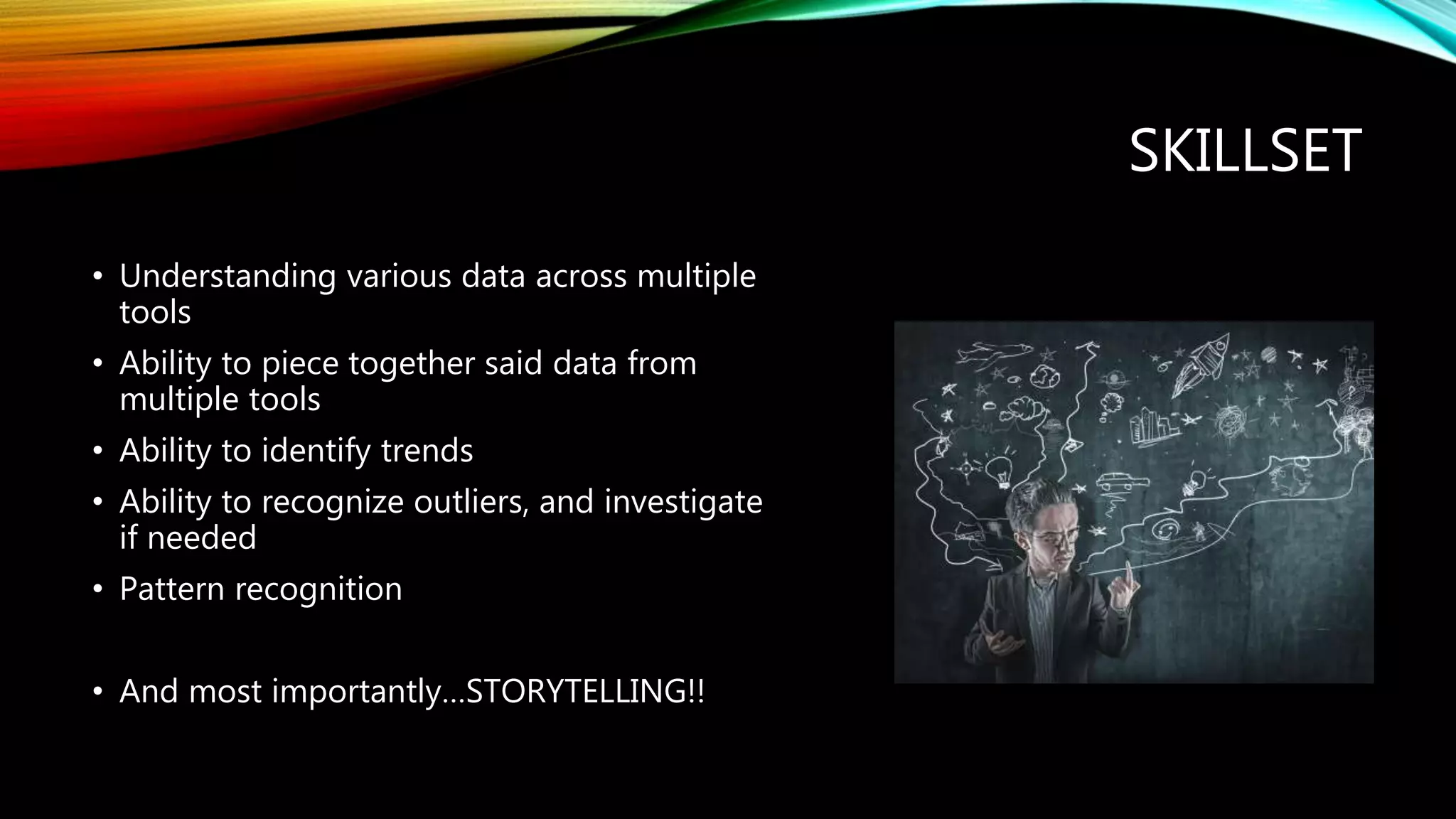 SKILLSET
• Understanding various data across multiple
tools
• Ability to piece together said data from
multiple tools
• Ability to identify trends
• Ability to recognize outliers, and investigate
if needed
• Pattern recognition
• And most importantly…STORYTELLING!!
 