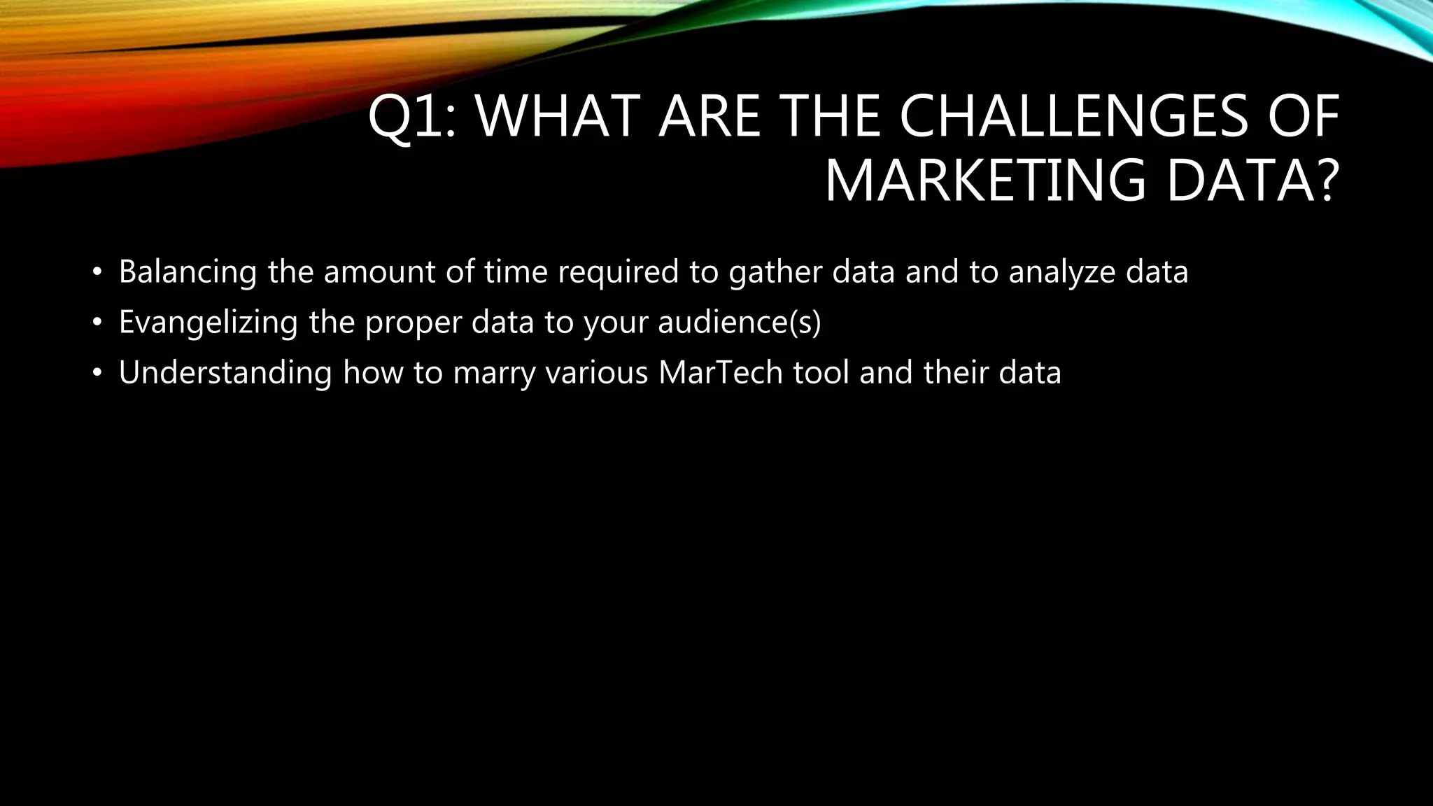 Q1: WHAT ARE THE CHALLENGES OF
MARKETING DATA?
• Balancing the amount of time required to gather data and to analyze data
• Evangelizing the proper data to your audience(s)
• Understanding how to marry various MarTech tool and their data
 